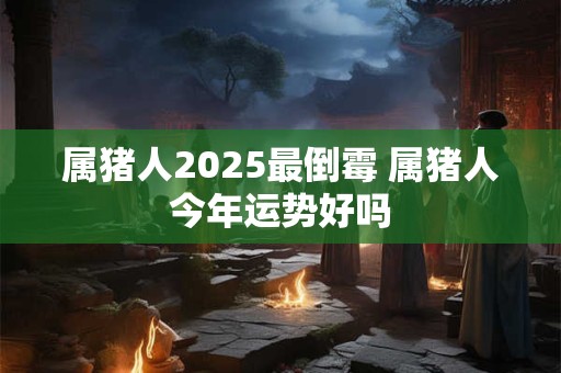 属猪人2025最倒霉 属猪人今年运势好吗 属猪人2025最倒霉 属猪人今年运势好吗