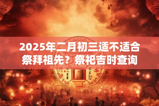 2025年二月初三适不适合祭拜祖先？祭祀吉时查询