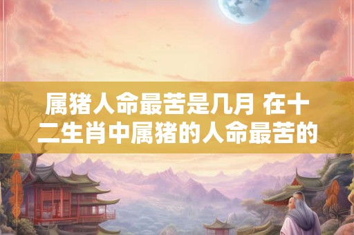 属猪人命最苦是几月 在十二生肖中属猪的人命最苦的是哪个月