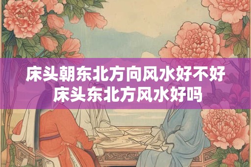 床头朝东北方向风水好不好 床头东北方风水好吗