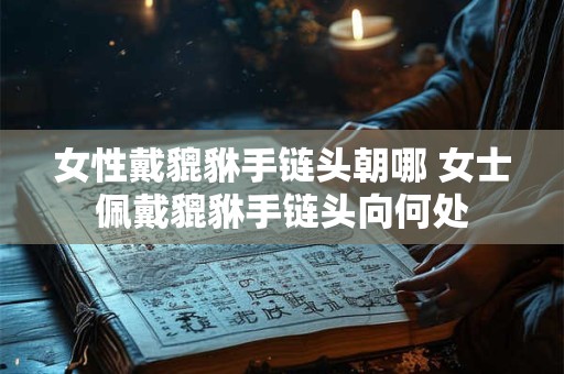 女性戴貔貅手链头朝哪 女士佩戴貔貅手链头向何处
