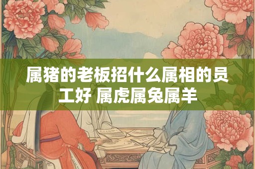 属猪的老板招什么属相的员工好 属虎属兔属羊 属猪的老板招什么属相的员工好 属虎属兔属羊