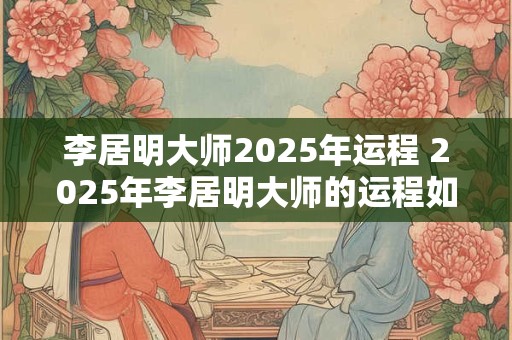 李居明大师2025年运程 2025年李居明大师的运程如何