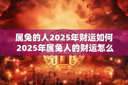 属兔的人2025年财运如何 2025年属兔人的财运怎么样