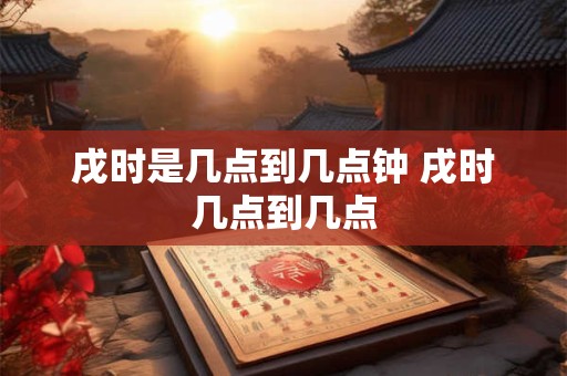 戌时是几点到几点钟 戌时几点到几点