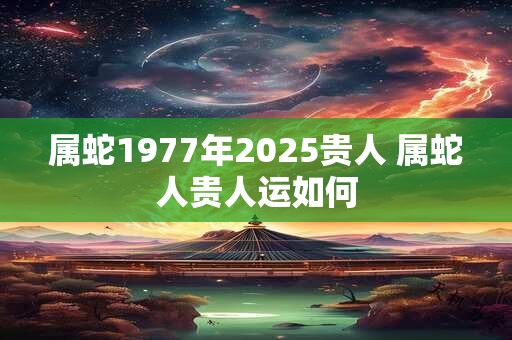 属蛇1977年2025贵人 属蛇人贵人运如何