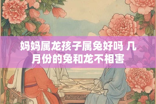 妈妈属龙孩子属兔好吗 几月份的兔和龙不相害