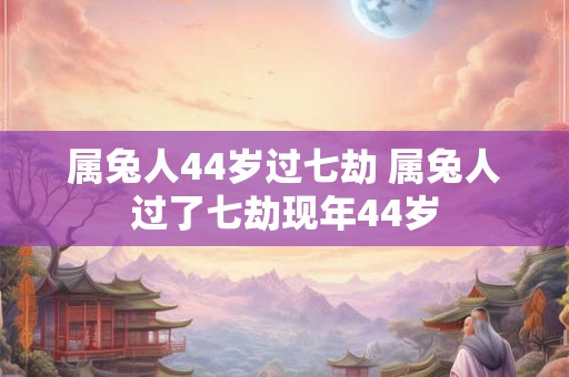 属兔人44岁过七劫 属兔人过了七劫现年44岁