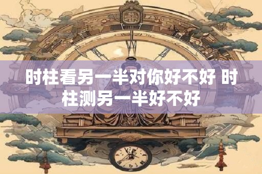 时柱看另一半对你好不好 时柱测另一半好不好
