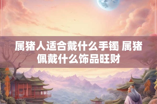 属猪人适合戴什么手镯 属猪佩戴什么饰品旺财 属猪人适合戴什么手镯 属猪佩戴什么饰品旺财