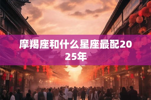 摩羯座和什么星座最配2025年 摩羯座和什么星座最配2025年