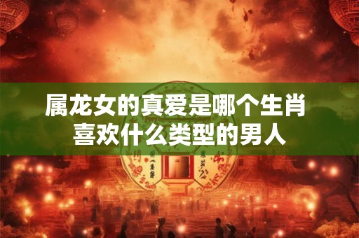 属龙女的真爱是哪个生肖 喜欢什么类型的男人 属龙女的真爱是哪个生肖 喜欢什么类型的男人