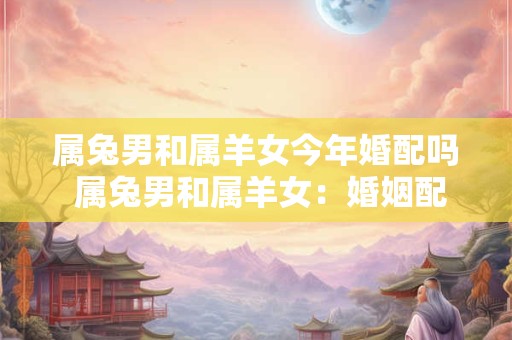 属兔男和属羊女今年婚配吗 属兔男和属羊女：婚姻配对分析