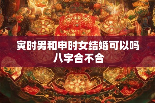 寅时男和申时女结婚可以吗 八字合不合