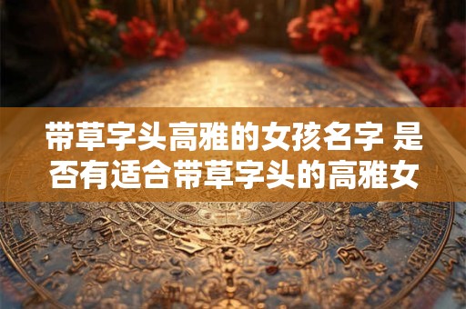 带草字头高雅的女孩名字 是否有适合带草字头的高雅女孩名字推荐