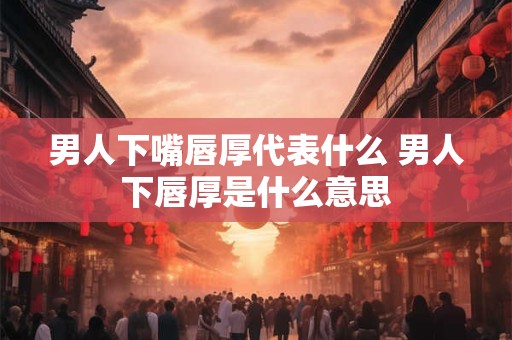 男人下嘴唇厚代表什么 男人下唇厚是什么意思