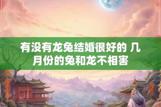 有没有龙兔结婚很好的 几月份的兔和龙不相害 有没有龙兔结婚很好的 几月份的兔和龙不相害