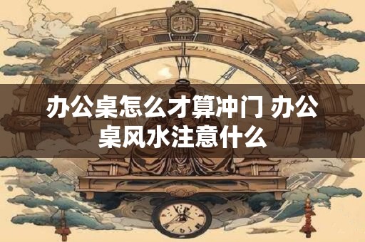办公桌怎么才算冲门 办公桌风水注意什么
