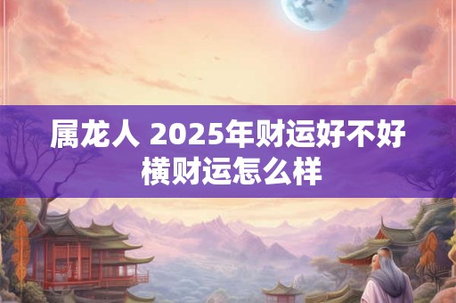 属龙人 2025年财运好不好 横财运怎么样