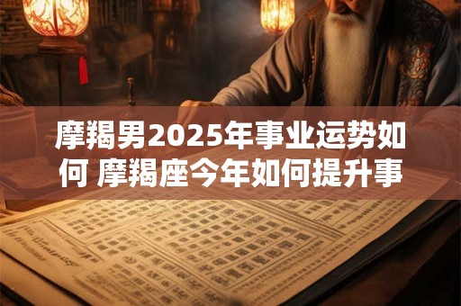 摩羯男2025年事业运势如何 摩羯座今年如何提升事业运
