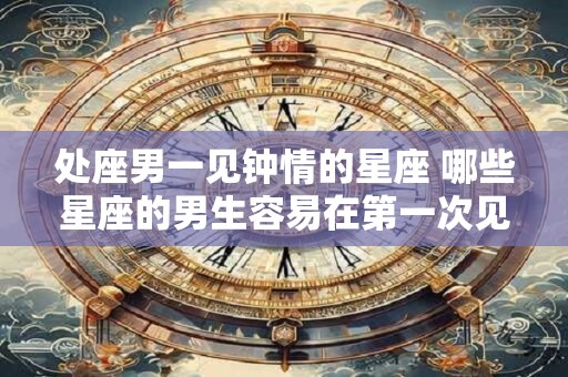 处座男一见钟情的星座 哪些星座的男生容易在第一次见面就一见钟情
