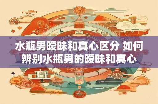 水瓶男暧昧和真心区分 如何辨别水瓶男的暧昧和真心
