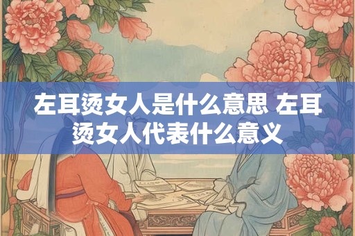 左耳烫女人是什么意思 左耳烫女人代表什么意义