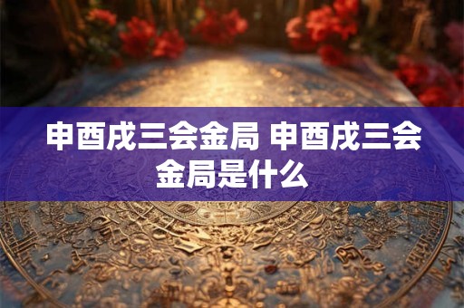 申酉戌三会金局 申酉戌三会金局是什么