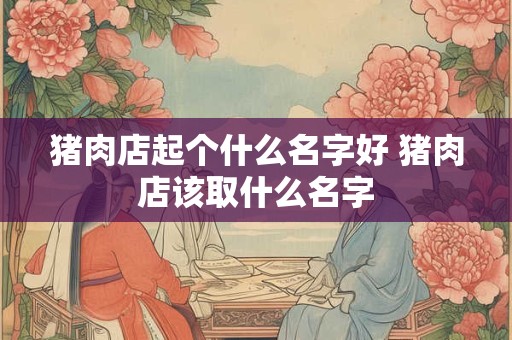 猪肉店起个什么名字好 猪肉店该取什么名字