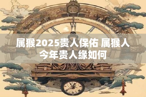 属猴2025贵人保佑 属猴人今年贵人缘如何