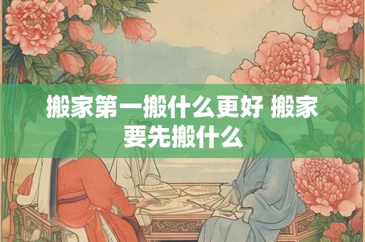 搬家第一搬什么更好 搬家要先搬什么 搬家第一搬什么更好 搬家要先搬什么