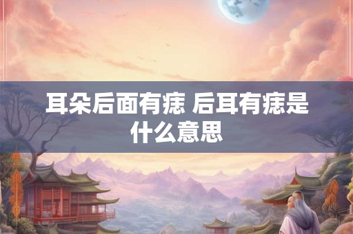 耳朵后面有痣 后耳有痣是什么意思