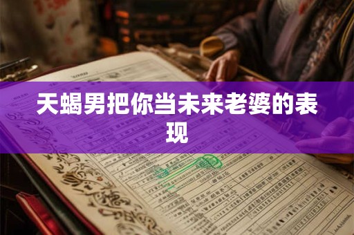 天蝎男把你当未来老婆的表现