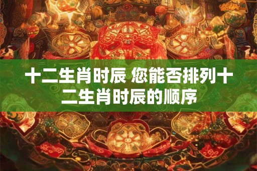 十二生肖时辰 您能否排列十二生肖时辰的顺序