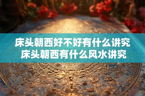 床头朝西好不好有什么讲究 床头朝西有什么风水讲究吗