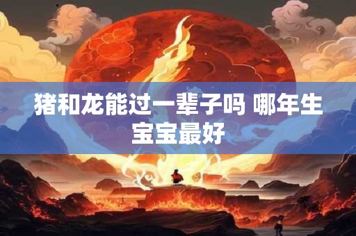 猪和龙能过一辈子吗 哪年生宝宝最好