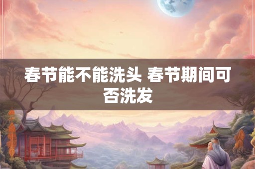 春节能不能洗头 春节期间可否洗发