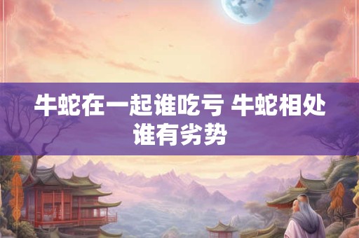 牛蛇在一起谁吃亏 牛蛇相处谁有劣势