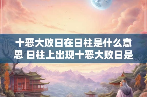 十恶大败日在日柱是什么意思 日柱上出现十恶大败日是什么含义