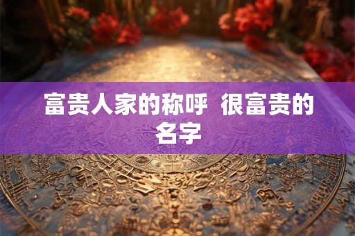 富贵人家的称呼  很富贵的名字