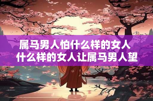 属马男人怕什么样的女人 什么样的女人让属马男人望而却步 属马男人怕什么样的女人 什么样的女人让属马男人望而却步