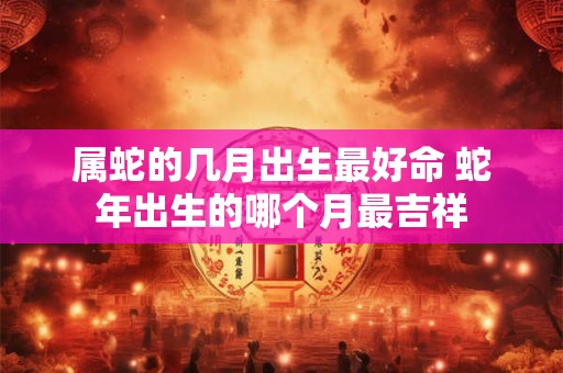属蛇的几月出生最好命 蛇年出生的哪个月最吉祥