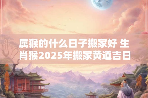 属猴的什么日子搬家好 生肖猴2026年搬家黄道吉日查询