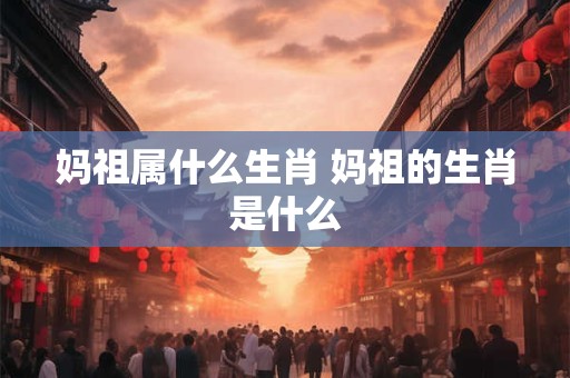 妈祖属什么生肖 妈祖的生肖是什么
