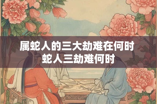 属蛇人的三大劫难在何时 蛇人三劫难何时