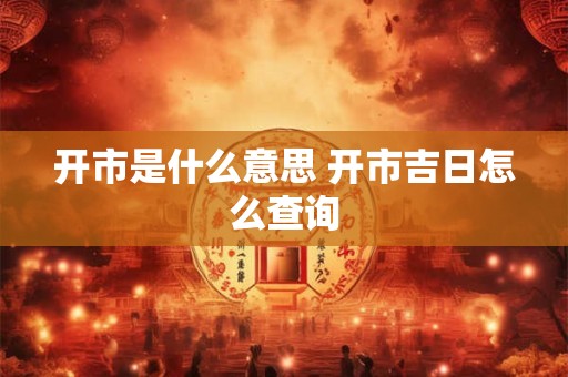 开市是什么意思 开市吉日怎么查询 开市是什么意思 开市吉日怎么查询