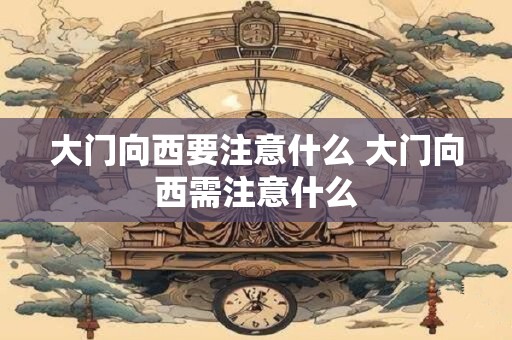 大门向西要注意什么 大门向西需注意什么