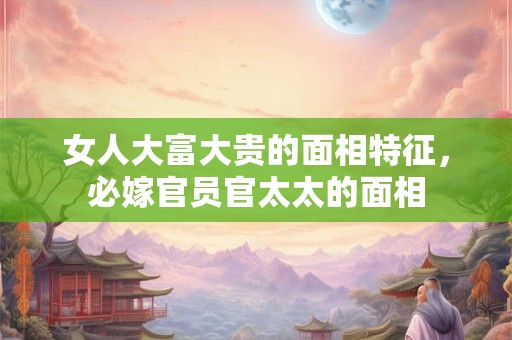 女人大富大贵的面相特征，必嫁官员官太太的面相
