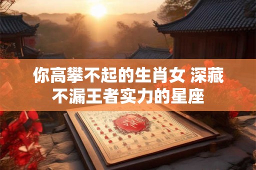 你高攀不起的生肖女 深藏不漏王者实力的星座