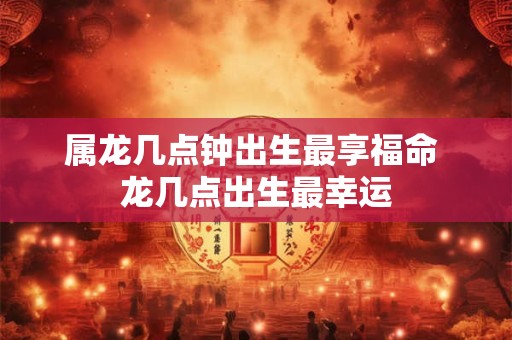 属龙几点钟出生最享福命 龙几点出生最幸运 属龙几点钟出生最享福命 龙几点出生最幸运